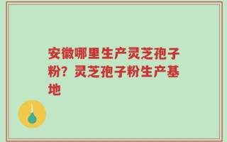安徽哪里生产灵芝孢子粉？灵芝孢子粉生产基地