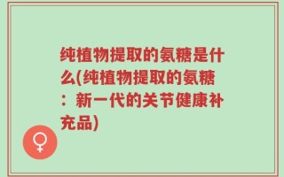 纯植物提取的氨糖是什么(纯植物提取的氨糖：新一代的关节健康补充品)