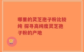哪里的灵芝孢子粉比较纯 探寻高纯度灵芝孢子粉的产地