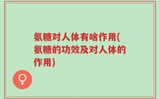 氨糖对人体有啥作用(氨糖的功效及对人体的作用)