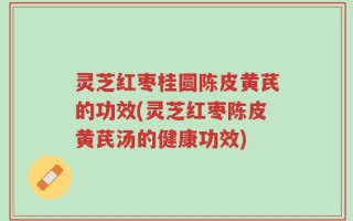 灵芝红枣桂圆陈皮黄芪的功效(灵芝红枣陈皮黄芪汤的健康功效)