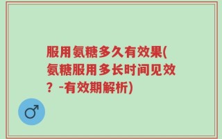 服用氨糖多久有效果(氨糖服用多长时间见效？-有效期解析)