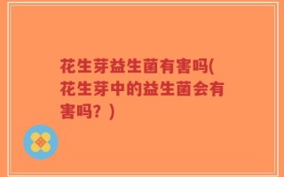 花生芽益生菌有害吗(花生芽中的益生菌会有害吗？)