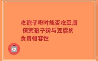 吃孢子粉时能否吃豆腐 探究孢子粉与豆腐的食用相容性