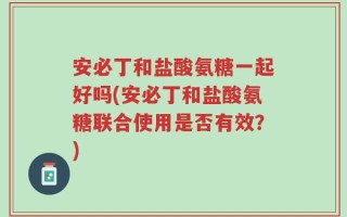 安必丁和盐酸氨糖一起好吗(安必丁和盐酸氨糖联合使用是否有效？)