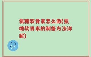 氨糖软骨素怎么做(氨糖软骨素的制备方法详解)