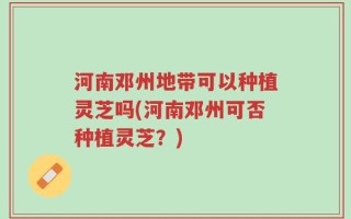 河南邓州地带可以种植灵芝吗(河南邓州可否种植灵芝？)