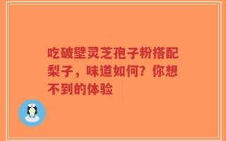 吃破壁灵芝孢子粉搭配梨子，味道如何？你想不到的体验