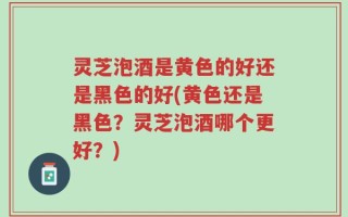 灵芝泡酒是黄色的好还是黑色的好(黄色还是黑色？灵芝泡酒哪个更好？)