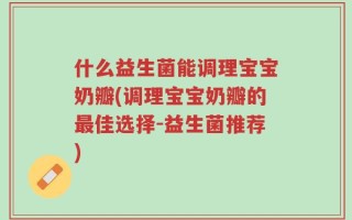 什么益生菌能调理宝宝奶瓣(调理宝宝奶瓣的最佳选择-益生菌推荐)