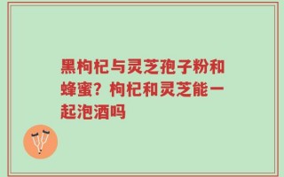 黑枸杞与灵芝孢子粉和蜂蜜？枸杞和灵芝能一起泡酒吗