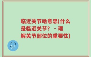 临近关节啥意思(什么是临近关节？ - 理解关节部位的重要性)