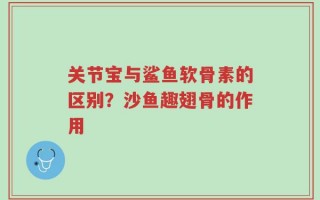 关节宝与鲨鱼软骨素的区别？沙鱼趣翅骨的作用