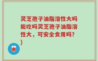 灵芝孢子油脂溶性大吗能吃吗灵芝孢子油脂溶性大，可安全食用吗？)