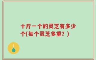 十斤一个的灵芝有多少个(每个灵芝多重？)