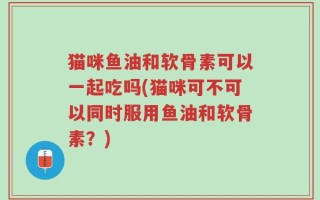 猫咪鱼油和软骨素可以一起吃吗(猫咪可不可以同时服用鱼油和软骨素？)