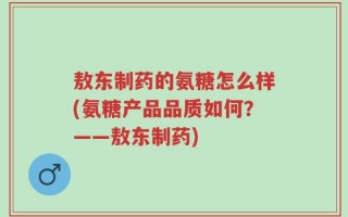敖东制药的氨糖怎么样(氨糖产品品质如何？——敖东制药)