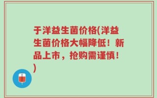 于洋益生菌价格(洋益生菌价格大幅降低！新品上市，抢购需谨慎！)