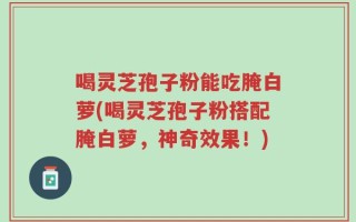 喝灵芝孢子粉能吃腌白萝(喝灵芝孢子粉搭配腌白萝，神奇效果！)
