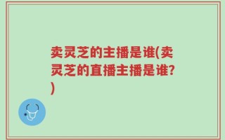 卖灵芝的主播是谁(卖灵芝的直播主播是谁？)