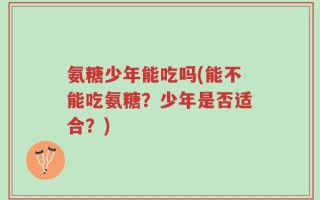 氨糖少年能吃吗(能不能吃氨糖？少年是否适合？)