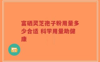 富硒灵芝孢子粉用量多少合适 科学用量助健康