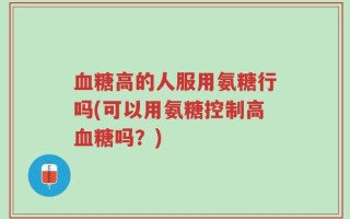 血糖高的人服用氨糖行吗(可以用氨糖控制高血糖吗？)