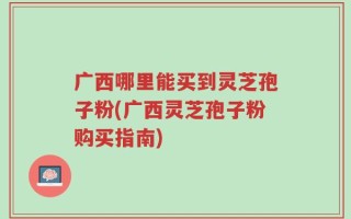 广西哪里能买到灵芝孢子粉(广西灵芝孢子粉购买指南)