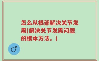 怎么从根部解决关节发黑(解决关节发黑问题的根本方法。)