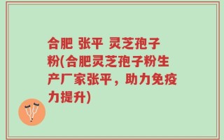 合肥 张平 灵芝孢子粉(合肥灵芝孢子粉生产厂家张平，助力免疫力提升)