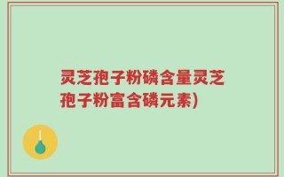 灵芝孢子粉磷含量灵芝孢子粉富含磷元素)