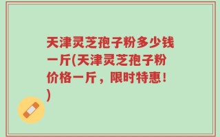 天津灵芝孢子粉多少钱一斤(天津灵芝孢子粉价格一斤，限时特惠！)