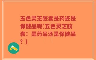 五色灵芝胶囊是药还是保健品呢(五色灵芝胶囊：是药品还是保健品？)