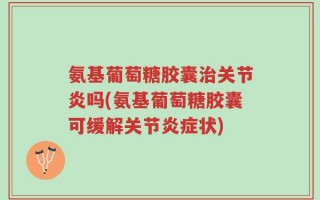 氨基葡萄糖胶囊治关节炎吗(氨基葡萄糖胶囊可缓解关节炎症状)
