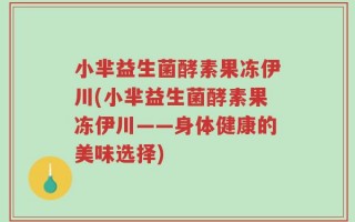 小芈益生菌酵素果冻伊川(小芈益生菌酵素果冻伊川——身体健康的美味选择)