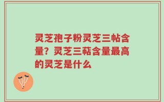 灵芝孢子粉灵芝三帖含量？灵芝三萜含量最高的灵芝是什么