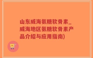 山东威海氨糖软骨素_威海地区氨糖软骨素产品介绍与应用指南)