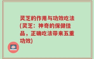 灵芝的作用与功效吃法(灵芝：神奇的保健佳品，正确吃法带来五重功效)