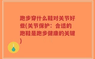跑步穿什么鞋对关节好些(关节保护：合适的跑鞋是跑步健康的关键)