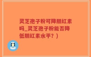 灵芝孢子粉可降胆红素吗_灵芝孢子粉能否降低胆红素水平？)