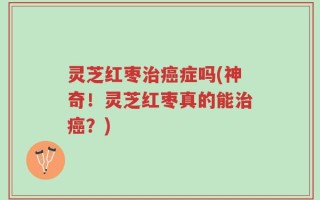 灵芝红枣治癌症吗(神奇！灵芝红枣真的能治癌？)