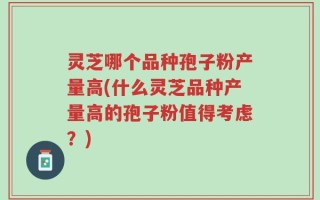 灵芝哪个品种孢子粉产量高(什么灵芝品种产量高的孢子粉值得考虑？)