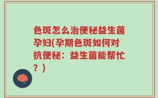 色斑怎么治便秘益生菌孕妇(孕期色斑如何对抗便秘：益生菌能帮忙？)