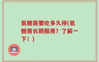 氨糖需要吃多久停(氨糖需长期服用？了解一下！)