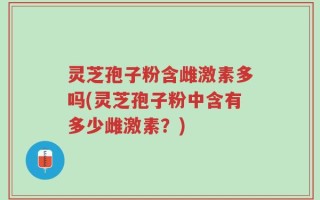 灵芝孢子粉含雌激素多吗(灵芝孢子粉中含有多少雌激素？)