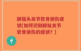 脚指头关节软骨损伤症状(如何识别脚趾关节软骨损伤的症状？)