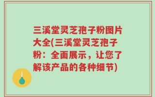 三溪堂灵芝孢子粉图片大全(三溪堂灵芝孢子粉：全面展示，让您了解该产品的各种细节)