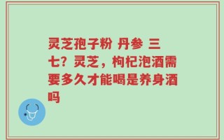 灵芝孢子粉 丹参 三七？灵芝，枸杞泡酒需要多久才能喝是养身酒吗