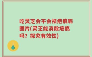 吃灵芝会不会祛疤痕呢图片(灵芝能消除疤痕吗？探究有效性)