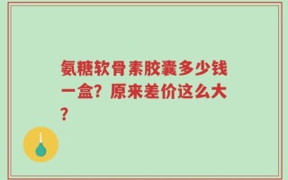 氨糖软骨素胶囊多少钱一盒？原来差价这么大？